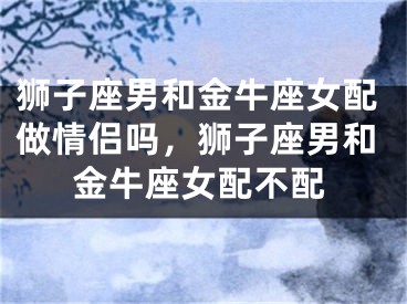 狮子座男和金牛座女配做情侣吗，狮子座男和金牛座女配不配