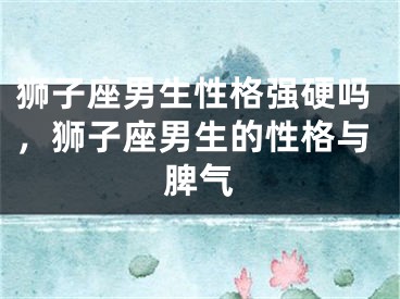 狮子座男生性格强硬吗，狮子座男生的性格与脾气