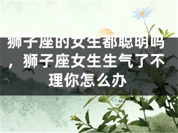 狮子座的女生都聪明吗，狮子座女生生气了不理你怎么办
