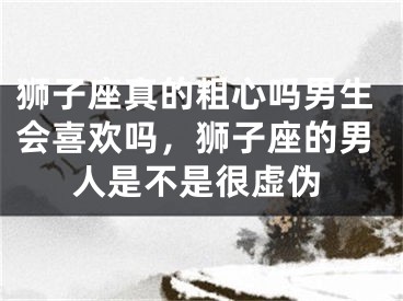 狮子座真的粗心吗男生会喜欢吗，狮子座的男人是不是很虚伪