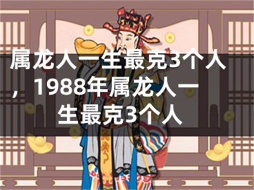 属龙人一生最克3个人，1988年属龙人一生最克3个人