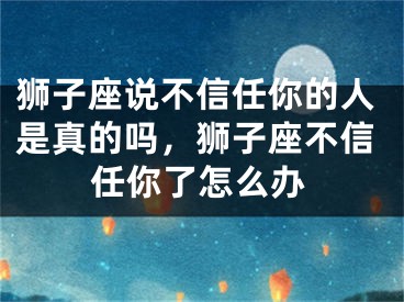 狮子座说不信任你的人是真的吗，狮子座不信任你了怎么办