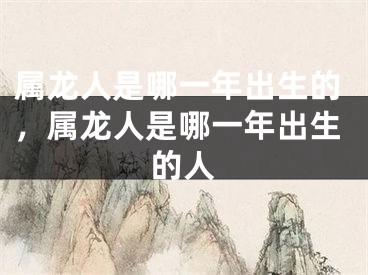 属龙人是哪一年出生的，属龙人是哪一年出生的人