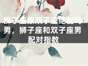 狮子座跟双子座绝配吗男，狮子座和双子座男配对指数