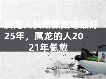 属龙人长期佩戴啥最好25年,属龙的人2021年佩戴