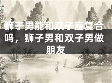 狮子男能和双子座复合吗,狮子男和双子男做朋友