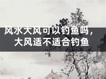 风水大风可以钓鱼吗，大风适不适合钓鱼