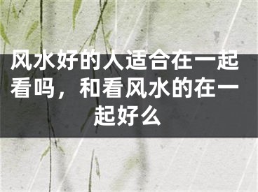 风水好的人适合在一起看吗，和看风水的在一起好么