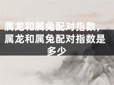 属龙和属兔配对指数，属龙和属兔配对指数是多少