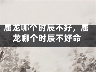 属龙哪个时辰不好，属龙哪个时辰不好命