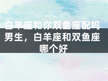 白羊座和你双鱼座配吗男生，白羊座和双鱼座哪个好