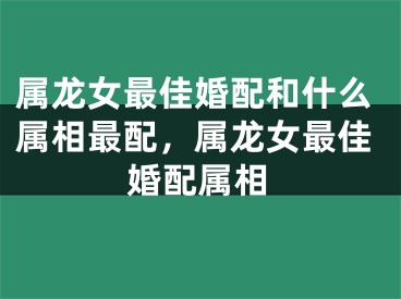属龙女最佳婚配和什么属相最配，属龙女最佳婚配属相