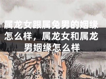 属龙女跟属兔男的姻缘怎么样，属龙女和属龙男姻缘怎么样
