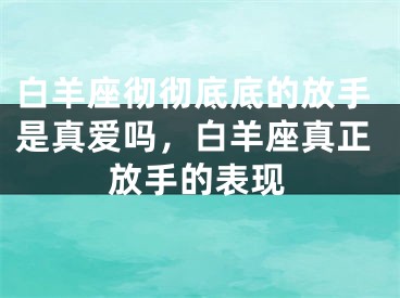 白羊座彻彻底底的放手是真爱吗，白羊座真正放手的表现