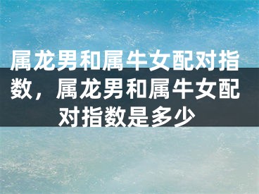 属龙男和属牛女配对指数，属龙男和属牛女配对指数是多少