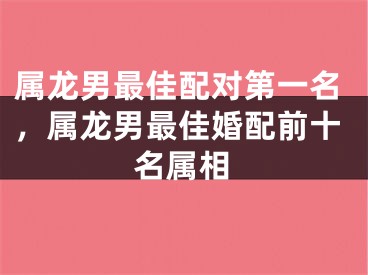 属龙男最佳配对第一名，属龙男最佳婚配前十名属相
