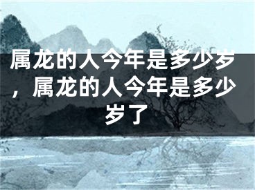 属龙的人今年是多少岁,属龙的人今年是多少岁了