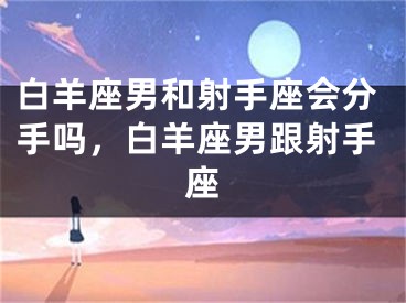 白羊座男和射手座会分手吗，白羊座男跟射手座