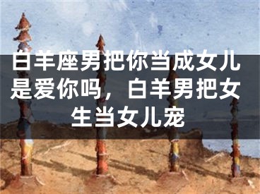 白羊座男把你当成女儿是爱你吗,白羊男把女生当女儿宠