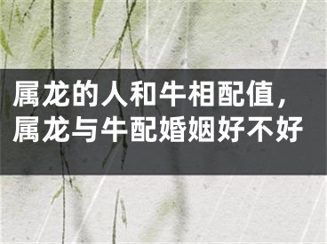 属龙的人和牛相配值，属龙与牛配婚姻好不好