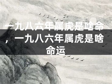 一九八六年属虎是啥命，一九八六年属虎是啥命运
