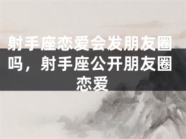 射手座恋爱会发朋友圈吗，射手座公开朋友圈恋爱