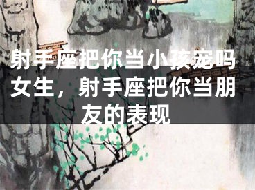 射手座把你当小孩宠吗女生，射手座把你当朋友的表现