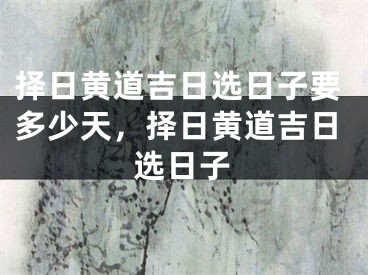 择日黄道吉日选日子要多少天,择日黄道吉日选日子