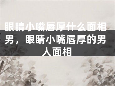 眼睛小嘴唇厚什么面相男,眼睛小嘴唇厚的男人面相