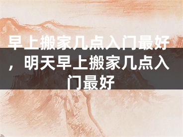早上搬家几点入门最好,明天早上搬家几点入门最好