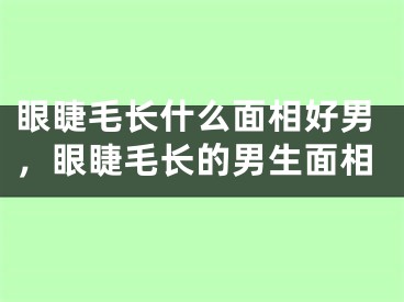 眼睫毛长什么面相好男，眼睫毛长的男生面相