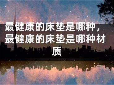 最健康的床垫是哪种，最健康的床垫是哪种材质
