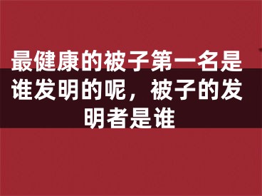 最健康的被子第一名是谁发明的呢，被子的发明者是谁