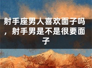射手座男人喜欢面子吗，射手男是不是很要面子