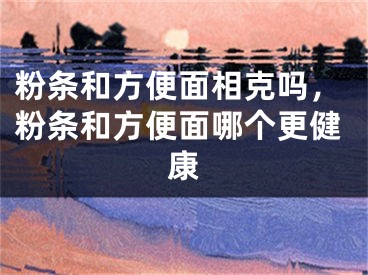 粉条和方便面相克吗，粉条和方便面哪个更健康