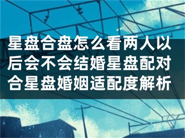 星盘合盘怎么看两人以后会不会结婚星盘配对合星盘婚姻适配度解析