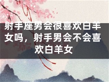 射手座男会很喜欢白羊女吗，射手男会不会喜欢白羊女