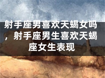 射手座男喜欢天蝎女吗，射手座男生喜欢天蝎座女生表现