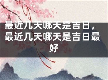 最近几天哪天是吉日，最近几天哪天是吉日最好