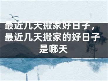 最近几天搬家好日子，最近几天搬家的好日子是哪天
