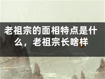 老祖宗的面相特点是什么，老祖宗长啥样