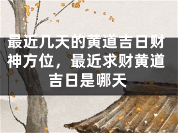 最近几天的黄道吉日财神方位，最近求财黄道吉日是哪天
