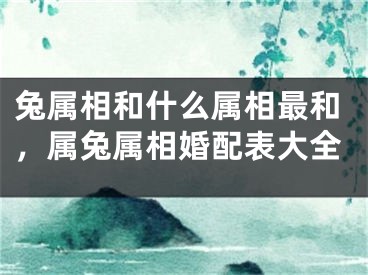 兔属相和什么属相最和，属兔属相婚配表大全