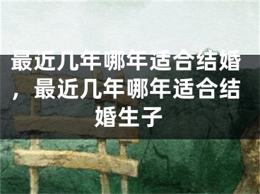 最近几年哪年适合结婚，最近几年哪年适合结婚生子