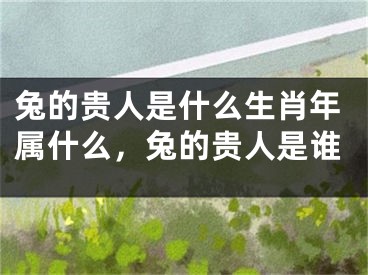 兔的贵人是什么生肖年属什么，兔的贵人是谁