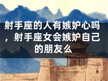 射手座的人有嫉妒心吗,射手座女会嫉妒自己的朋友么