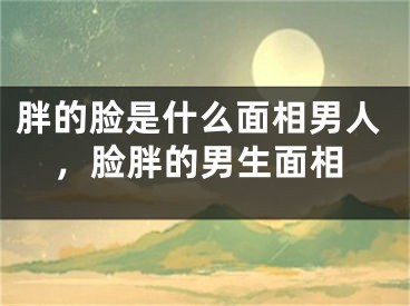 胖的脸是什么面相男人,脸胖的男生面相