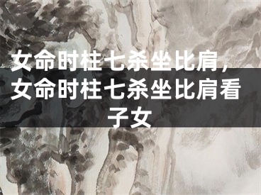 女命时柱七杀坐比肩,女命时柱七杀坐比肩看子女