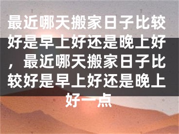 最近哪天搬家日子比较好是早上好还是晚上好，最近哪天搬家日子比较好是早上好还是晚上好一点