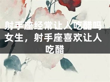 射手座经常让人吃醋吗女生，射手座喜欢让人吃醋